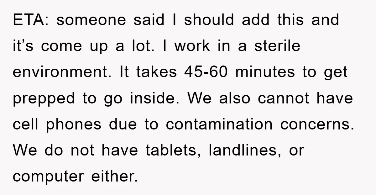 ETA: someone said I should add this and it’s come up a lot. I work in a sterile environment. It takes 45-60 minutes to get prepped to go inside. We...