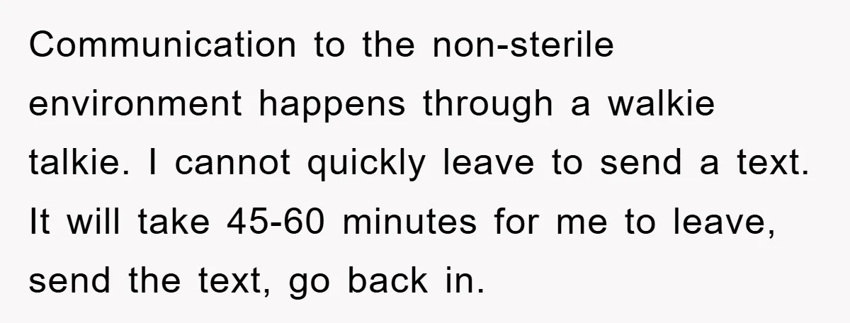 Communication to the non-sterile environment happens through a walkie talkie. I cannot quickly leave to send a text. It will take 45-60 minutes for me to leave, send the text,...