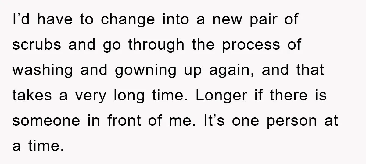 I’d have to change into a new pair of scrubs and go through the process of washing and gowning up again, and that takes a very long time. Longer if...