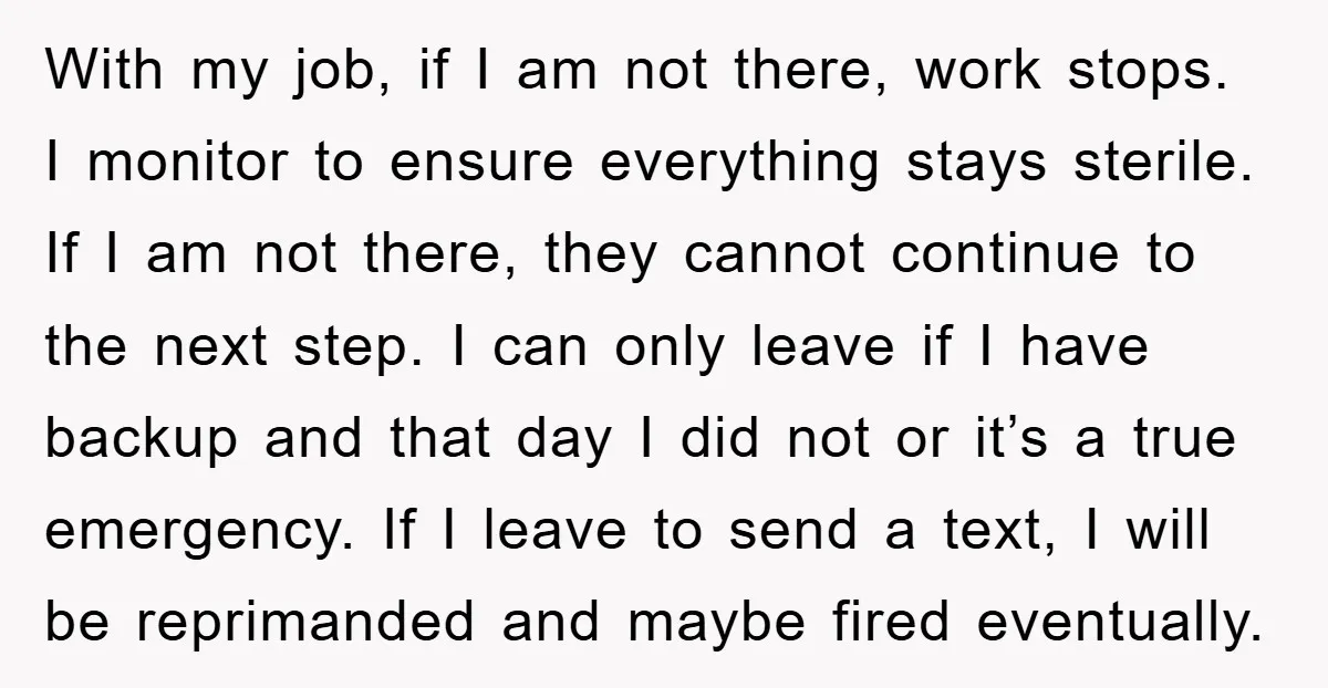 With my job, if I am not there, work stops. I monitor to ensure everything stays sterile. If I am not there, they cannot continue to the next step. I...