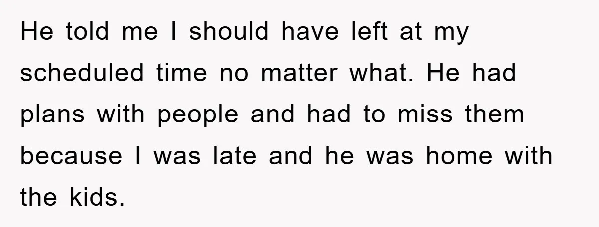 He told me I should have left at my scheduled time no matter what. He had plans with people and had to miss them because I was late and he...