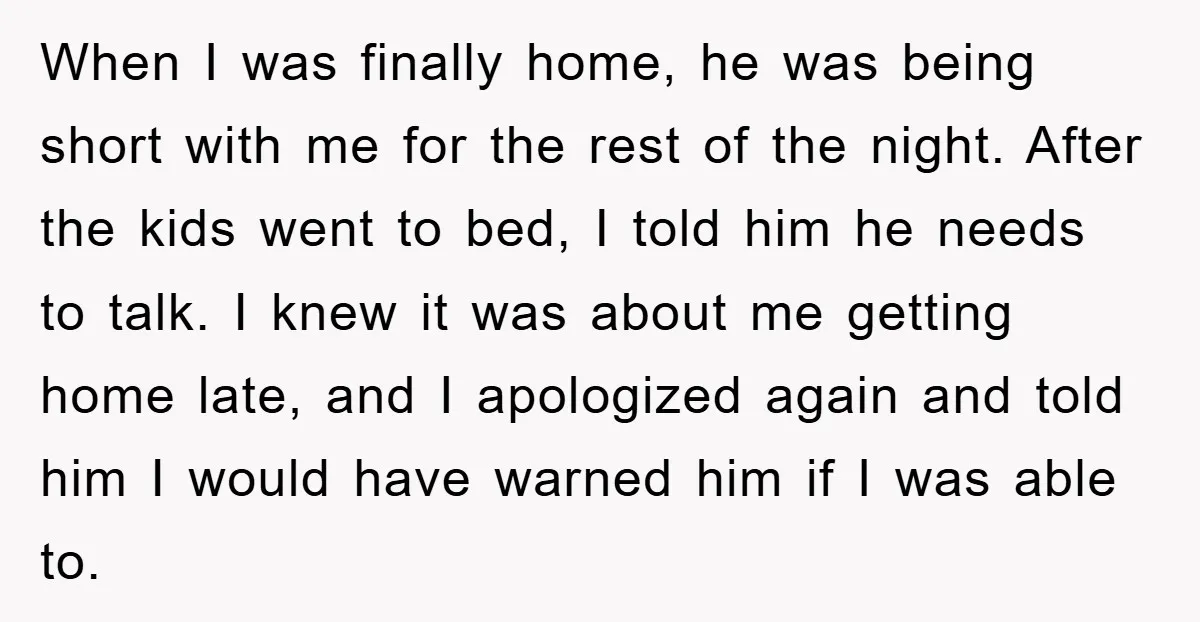 When I was finally home, he was being short with me for the rest of the night. After the kids went to bed, I told him he needs to talk....