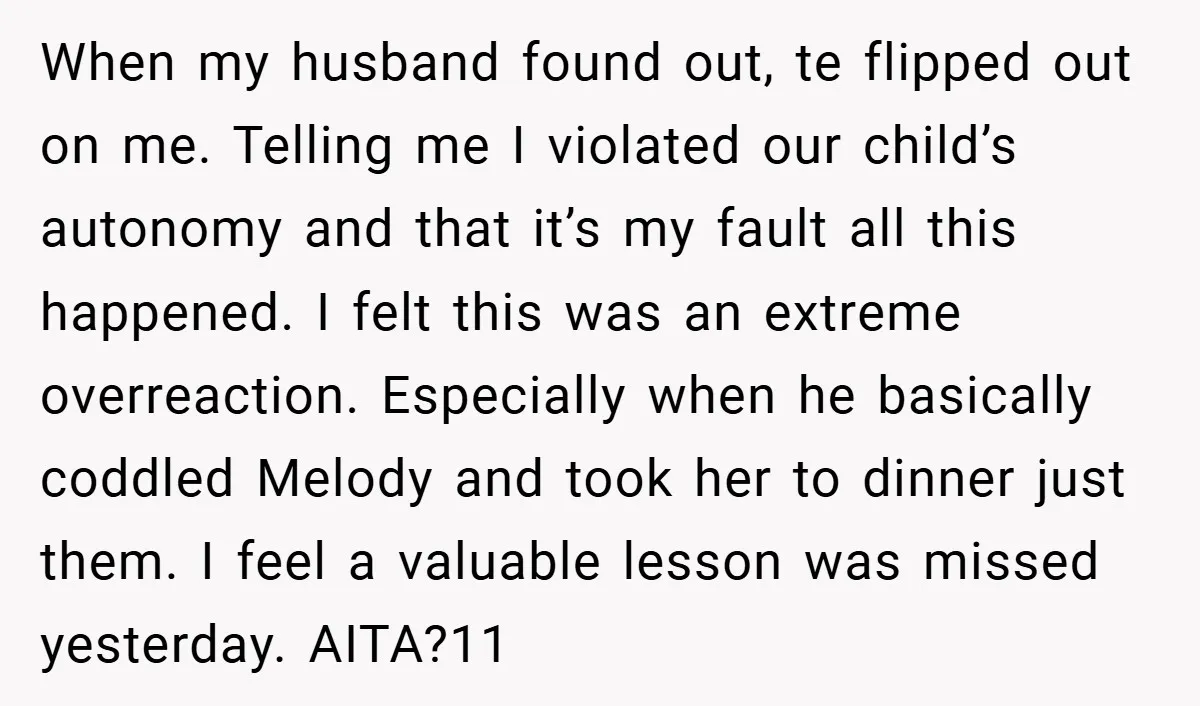 When my husband found out, te flipped out on me. Telling me I violated our child’s autonomy and that it’s my fault all this happened. I felt this was an...