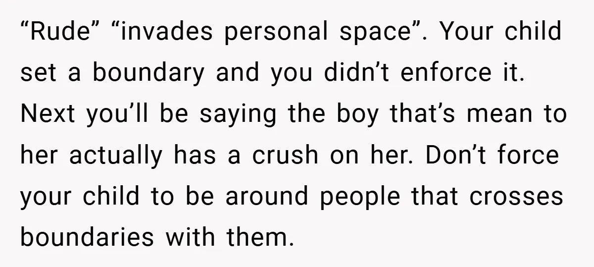 “Rude” “invades personal space”. Your child set a boundary and you didn’t enforce it. Next you’ll be saying the boy that’s mean to her actually has a crush on her....