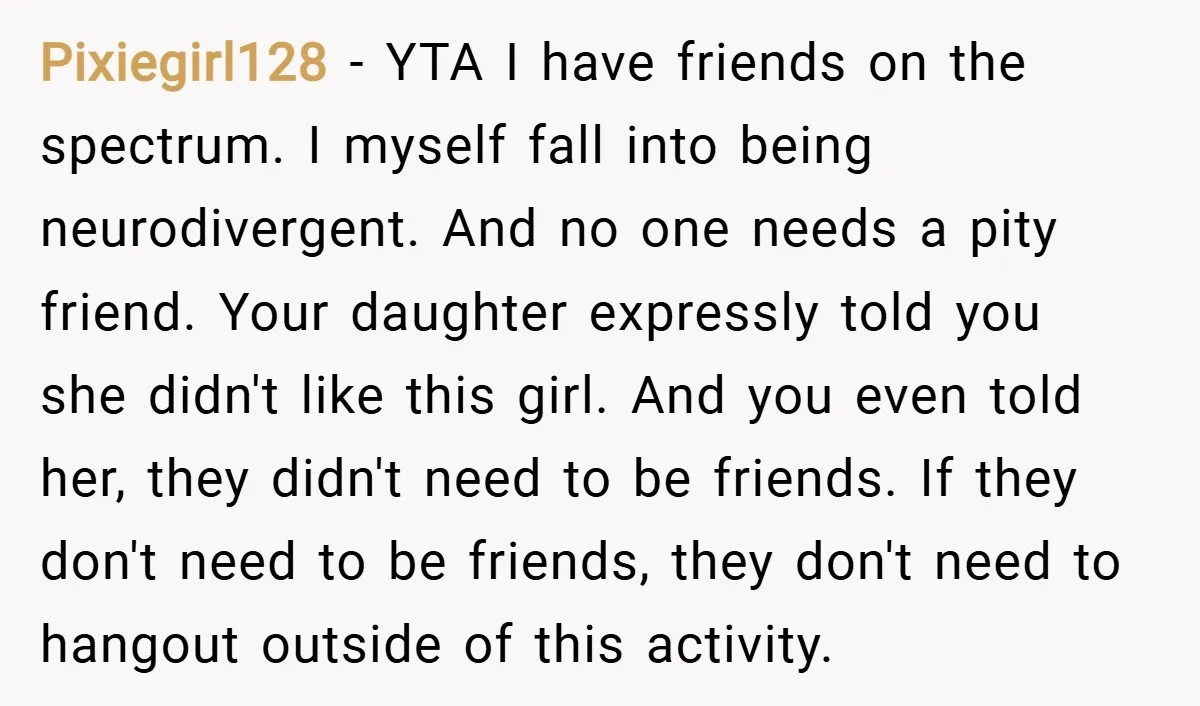 Pixiegirl128 − YTA I have friends on the spectrum. I myself fall into being neurodivergent. And no one needs a pity friend. Your daughter expressly told you she didn't like...