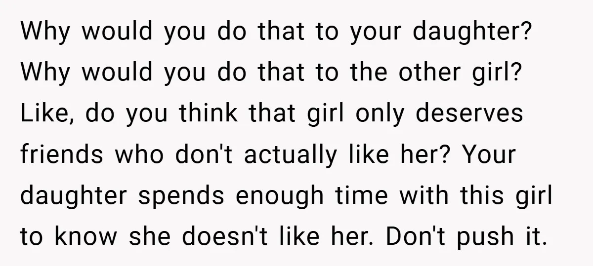 Why would you do that to your daughter? Why would you do that to the other girl? Like, do you think that girl only deserves friends who don't actually like...