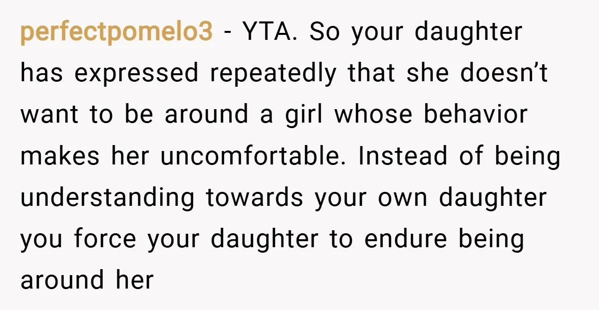 perfectpomelo3 − YTA. So your daughter has expressed repeatedly that she doesn’t want to be around a girl whose behavior makes her uncomfortable. Instead of being understanding towards your own...