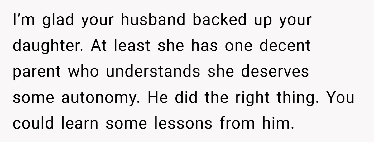 I’m glad your husband backed up your daughter. At least she has one decent parent who understands she deserves some autonomy. He did the right thing. You could learn some...