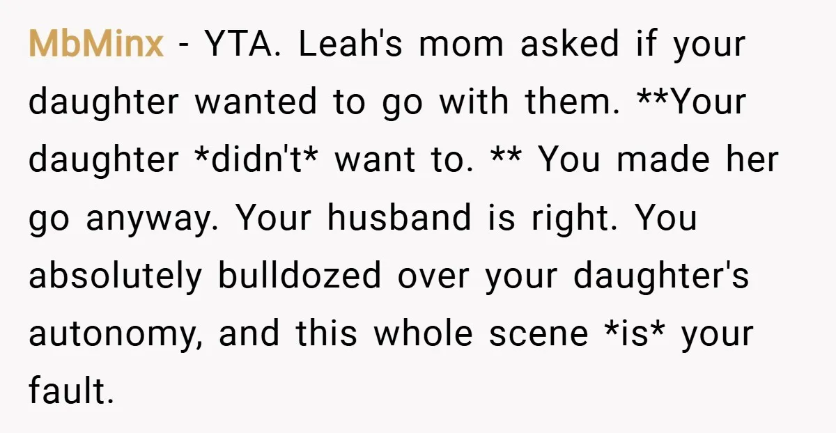MbMinx − YTA. Leah's mom asked if your daughter wanted to go with them. **Your daughter *didn't* want to. ** You made her go anyway. Your husband is right. You...