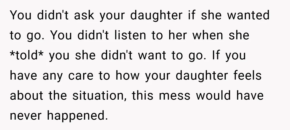 You didn't ask your daughter if she wanted to go. You didn't listen to her when she *told* you she didn't want to go. If you have any care to...
