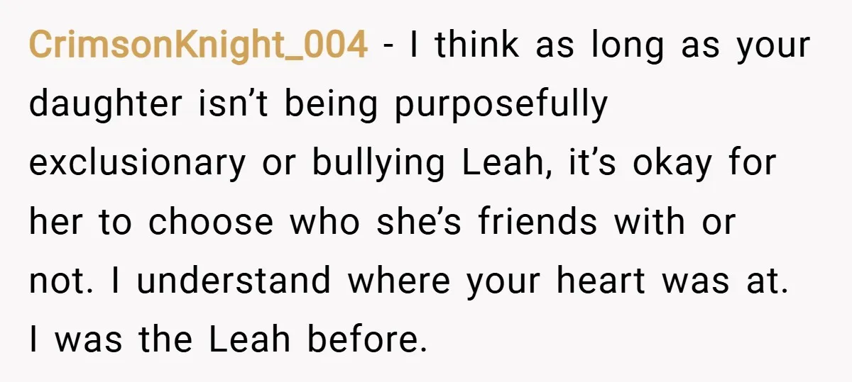 CrimsonKnight_004 − I think as long as your daughter isn’t being purposefully exclusionary or bullying Leah, it’s okay for her to choose who she’s friends with or not. I understand...
