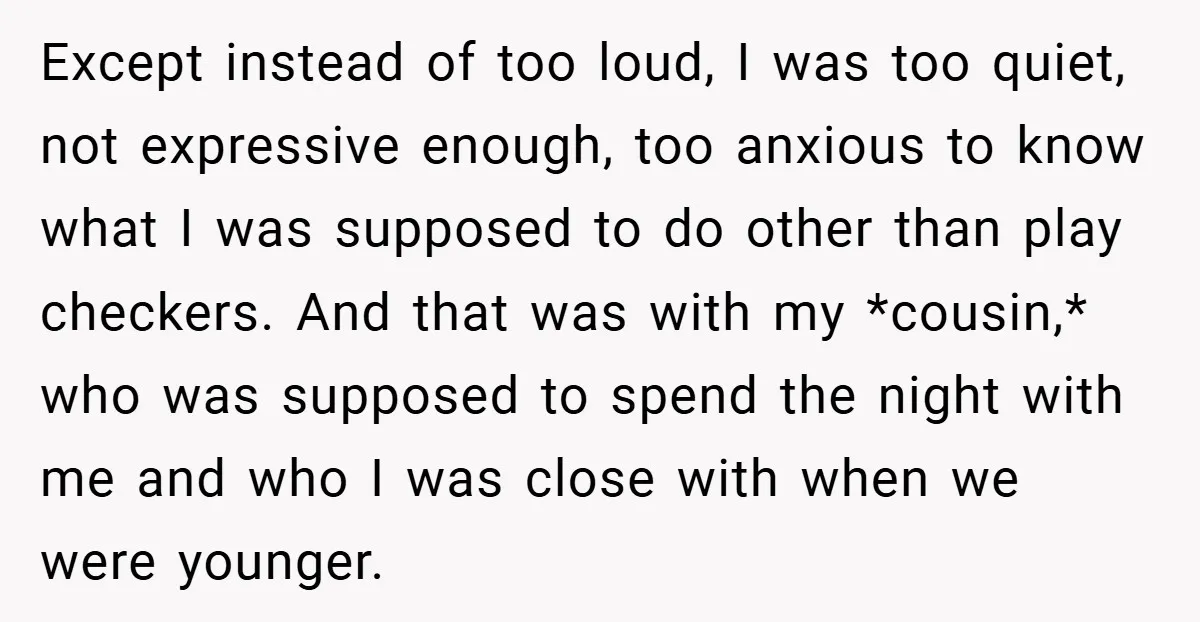 Except instead of too loud, I was too quiet, not expressive enough, too anxious to know what I was supposed to do other than play checkers. And that was with...