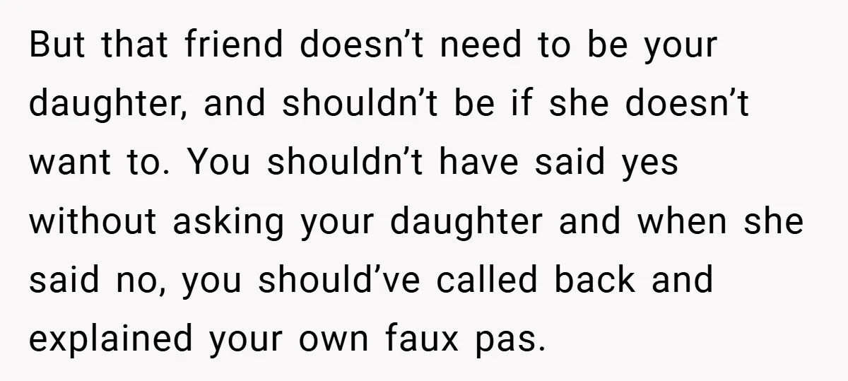 But that friend doesn’t need to be your daughter, and shouldn’t be if she doesn’t want to. You shouldn’t have said yes without asking your daughter and when she said...
