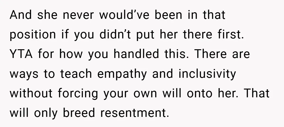 And she never would’ve been in that position if you didn’t put her there first. YTA for how you handled this. There are ways to teach empathy and inclusivity without...