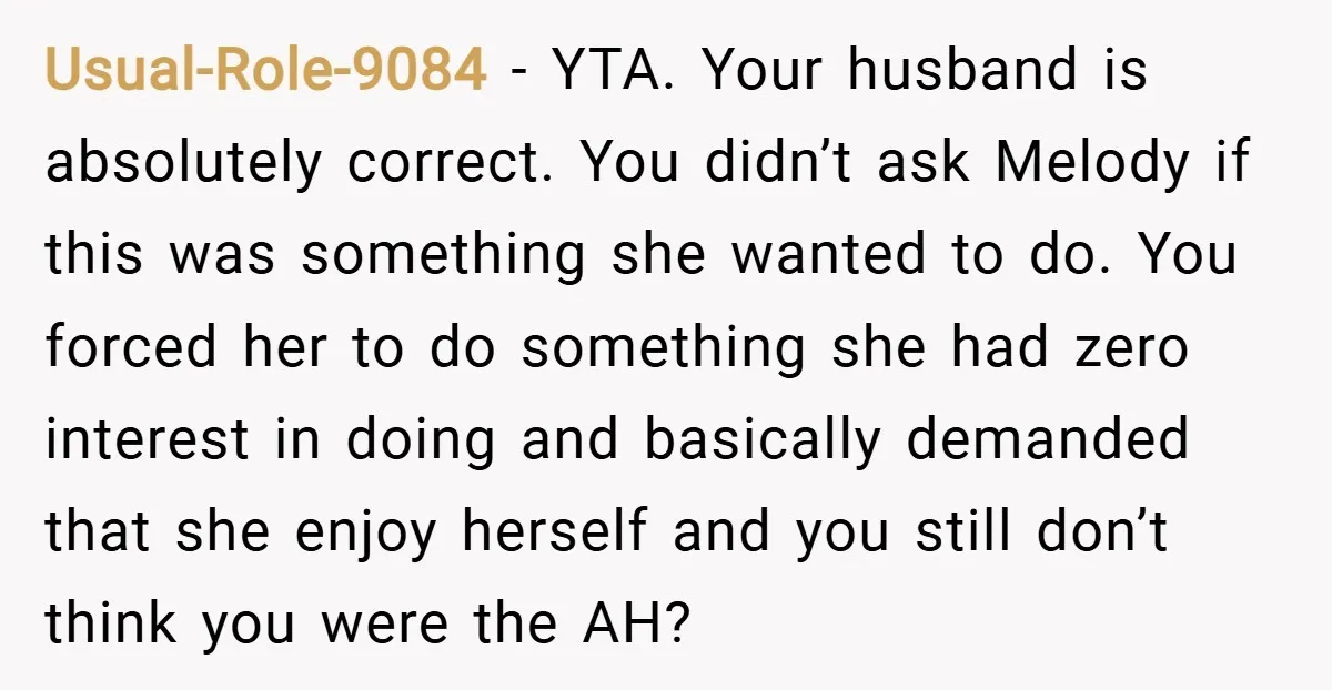 Usual-Role-9084 − YTA. Your husband is absolutely correct. You didn’t ask Melody if this was something she wanted to do. You forced her to do something she had zero interest...