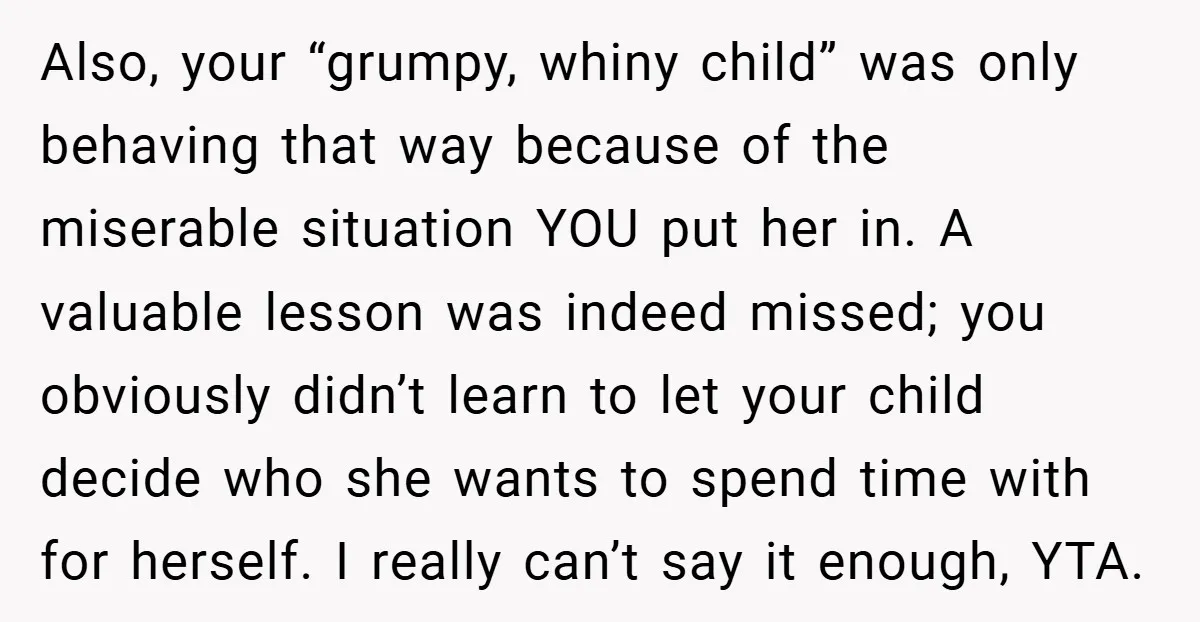 Also, your “grumpy, whiny child” was only behaving that way because of the miserable situation YOU put her in. A valuable lesson was indeed missed; you obviously didn’t learn to...