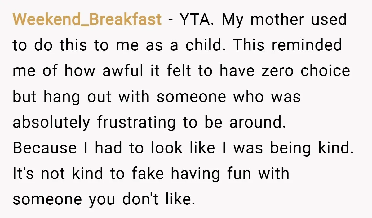 Weekend_Breakfast − YTA. My mother used to do this to me as a child. This reminded me of how awful it felt to have zero choice but hang out with...