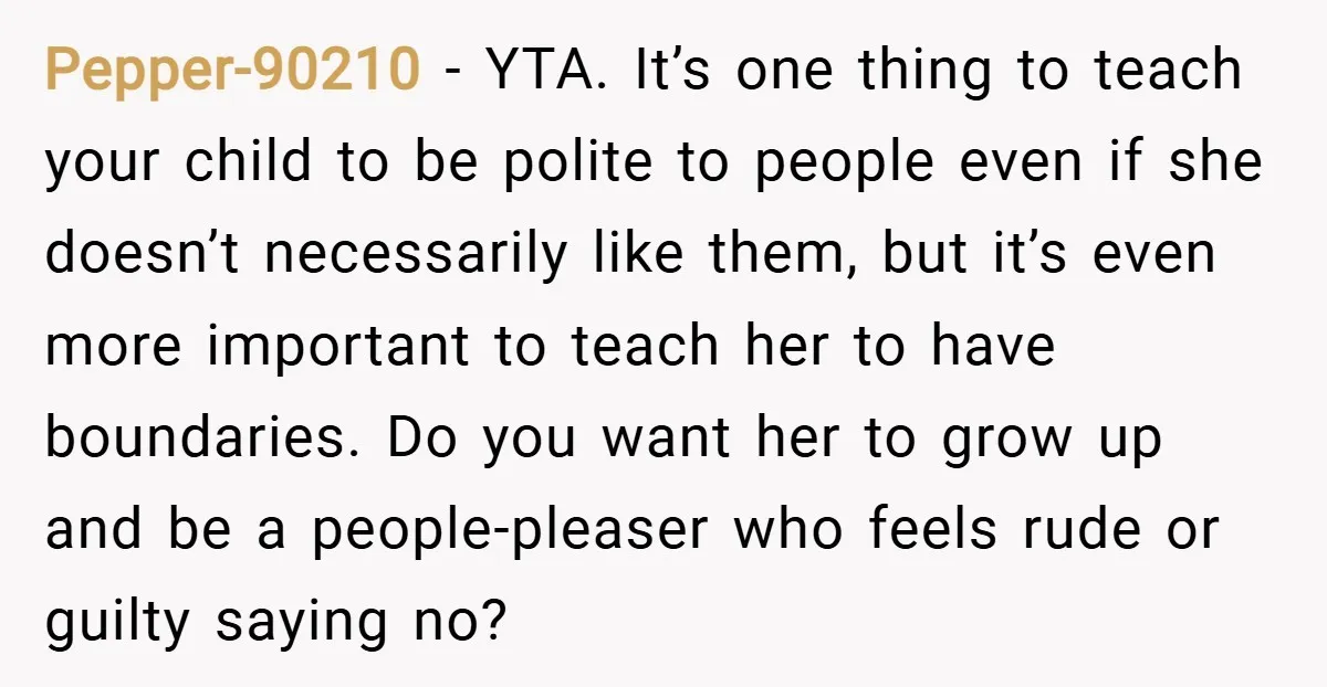Pepper-90210 − YTA. It’s one thing to teach your child to be polite to people even if she doesn’t necessarily like them, but it’s even more important to teach her...