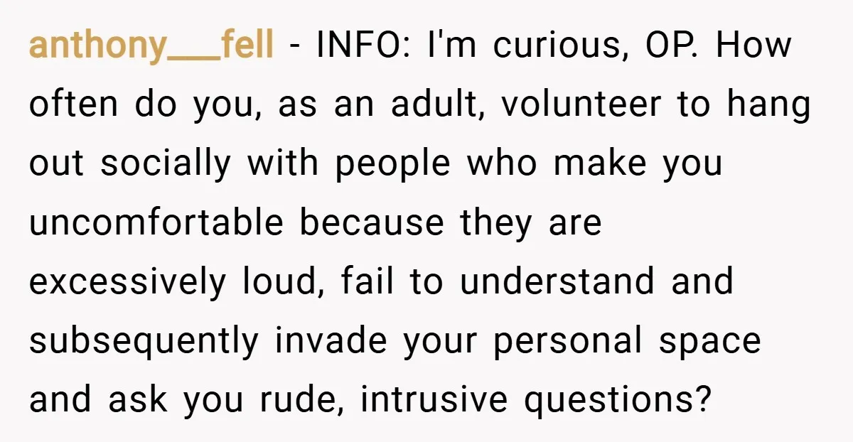 anthony___fell − INFO: I'm curious, OP. How often do you, as an adult, volunteer to hang out socially with people who make you uncomfortable because they are excessively loud, fail...