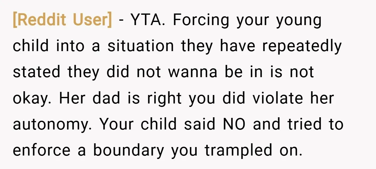 [Reddit User] − YTA. Forcing your young child into a situation they have repeatedly stated they did not wanna be in is not okay. Her dad is right you did...
