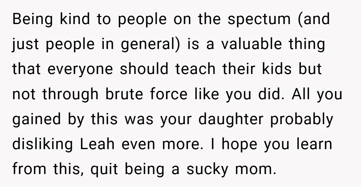 Being kind to people on the spectum (and just people in general) is a valuable thing that everyone should teach their kids but not through brute force like you did....