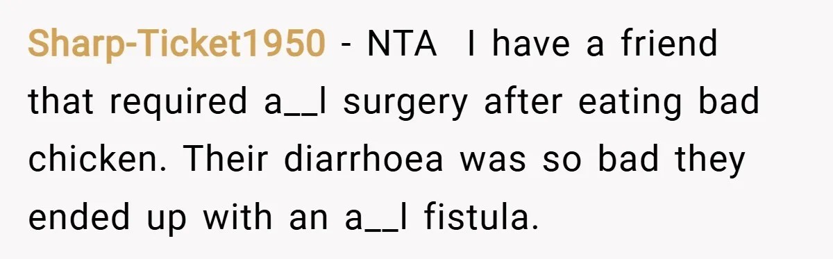 Sharp-Ticket1950 − NTA  I have a friend that required a__l surgery after eating bad chicken. Their diarrhoea was so bad they ended up with an a__l fistula.