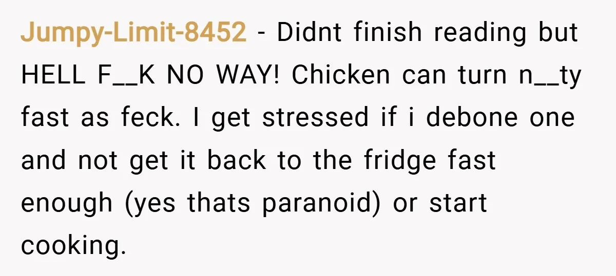 Jumpy-Limit-8452 − Didnt finish reading but HELL F__K NO WAY! Chicken can turn n__ty fast as feck. I get stressed if i debone one and not get it back to...