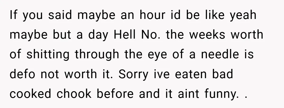 If you said maybe an hour id be like yeah maybe but a day Hell No. the weeks worth of shitting through the eye of a needle is defo not...