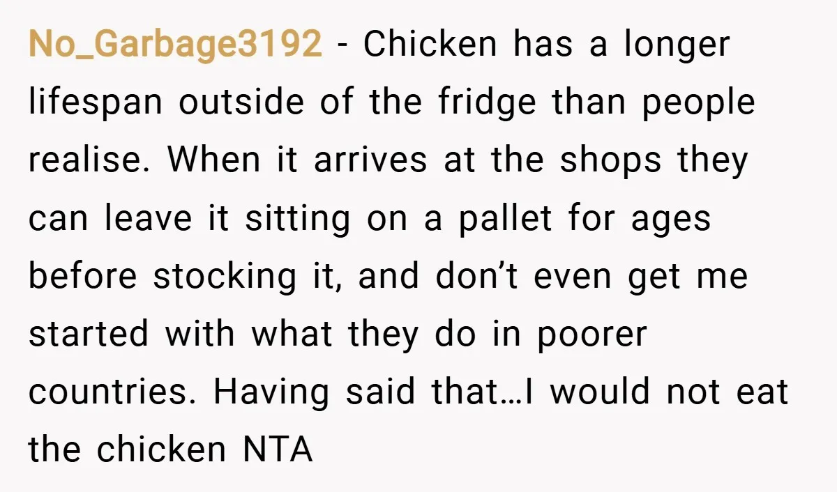 No_Garbage3192 − Chicken has a longer lifespan outside of the fridge than people realise. When it arrives at the shops they can leave it sitting on a pallet for ages...