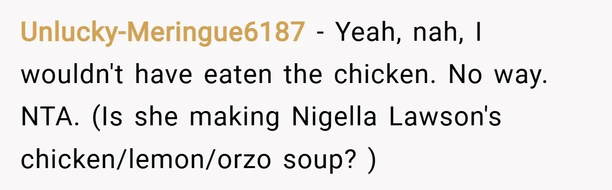 Unlucky-Meringue6187 − Yeah, nah, I wouldn't have eaten the chicken. No way. NTA. (Is she making Nigella Lawson's chicken/lemon/orzo soup? )