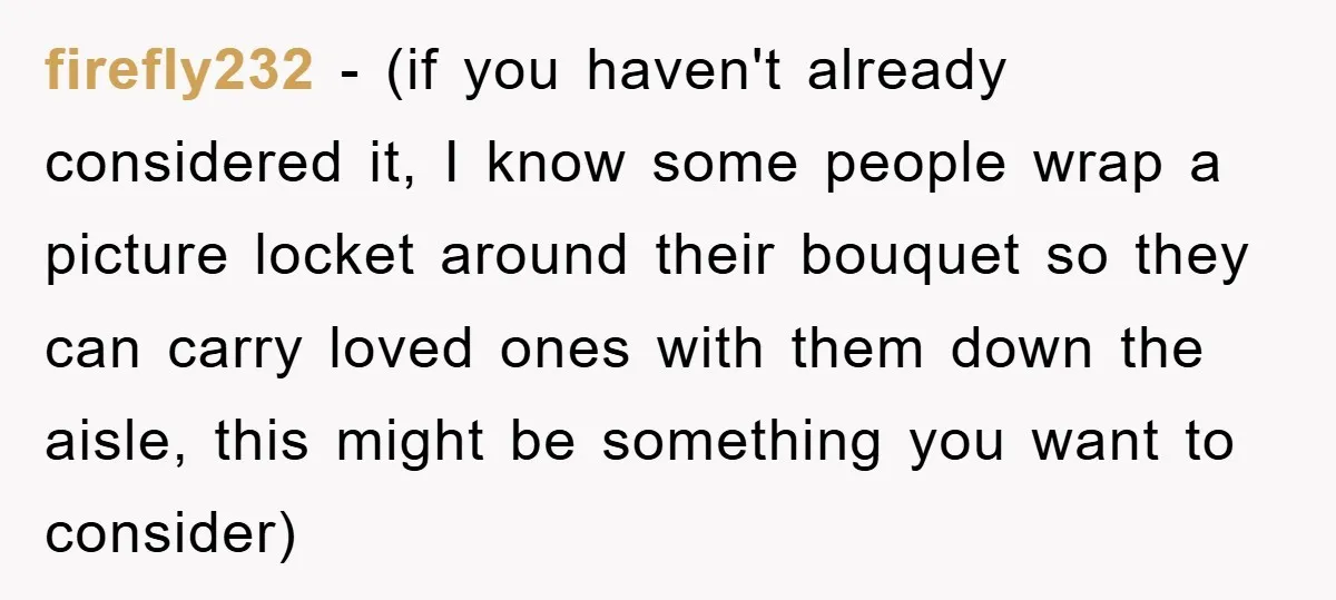 firefly232 − (if you haven't already considered it, I know some people wrap a picture locket around their bouquet so they can carry loved ones with them down the aisle,...