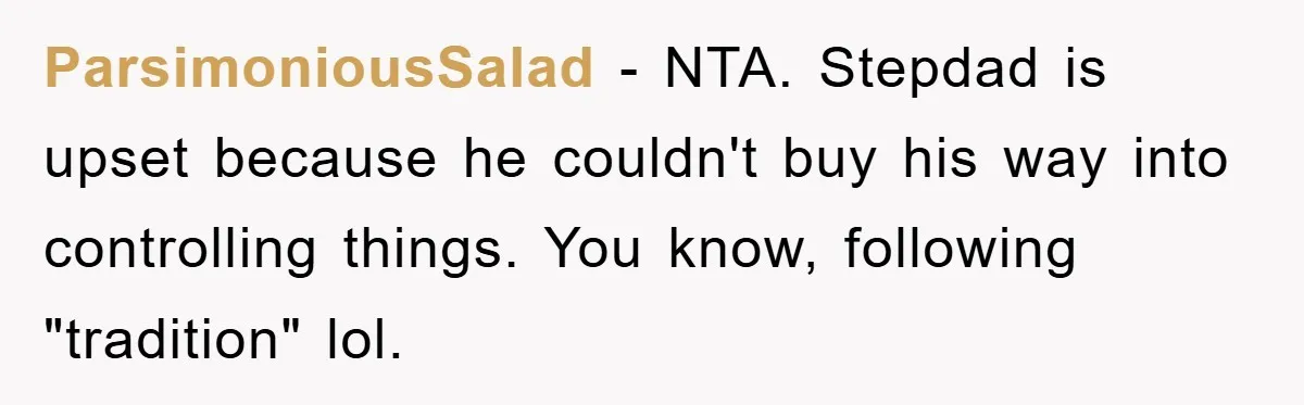ParsimoniousSalad − NTA. Stepdad is upset because he couldn't buy his way into controlling things. You know, following "tradition" lol.