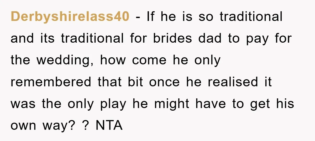 Derbyshirelass40 − If he is so traditional and its traditional for brides dad to pay for the wedding, how come he only remembered that bit once he realised it was...