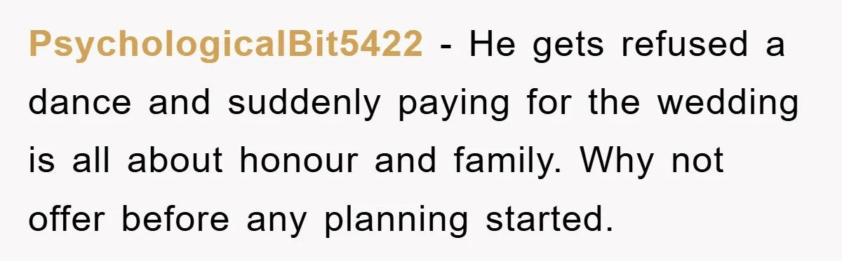 PsychologicalBit5422 − He gets refused a dance and suddenly paying for the wedding is all about honour and family. Why not offer before any planning started.