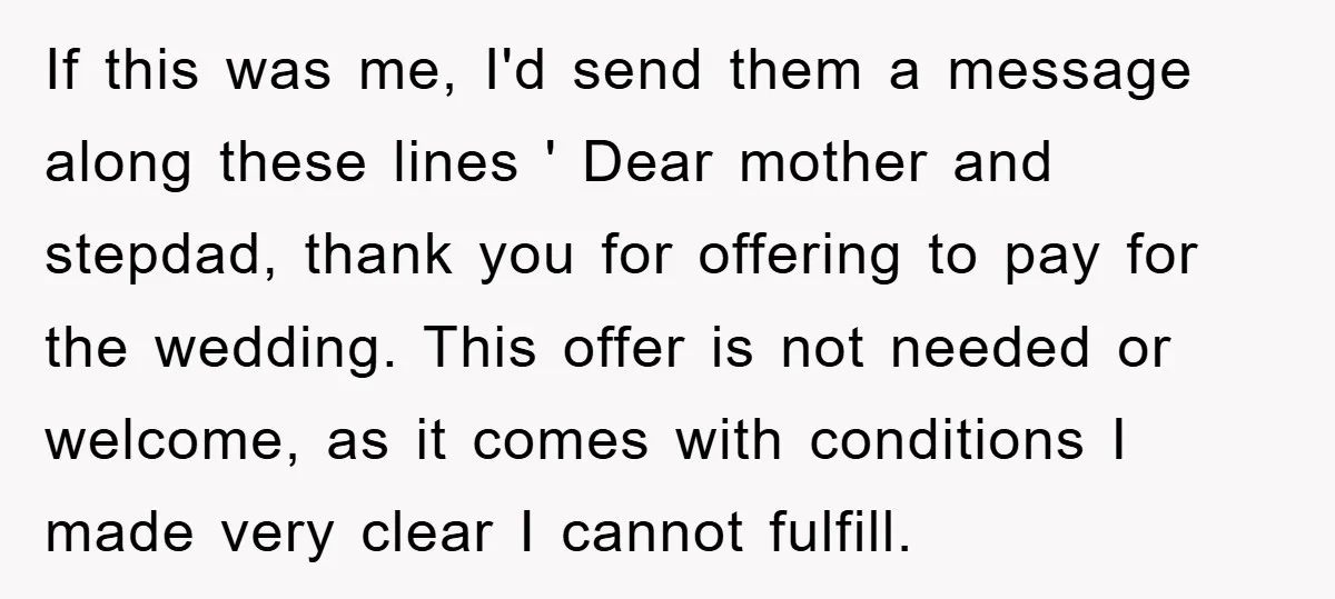 If this was me, I'd send them a message along these lines ' Dear mother and stepdad, thank you for offering to pay for the wedding. This offer is not...