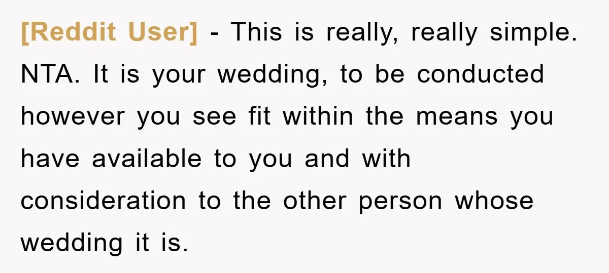 [Reddit User] − This is really, really simple. NTA. It is your wedding, to be conducted however you see fit within the means you have available to you and with...