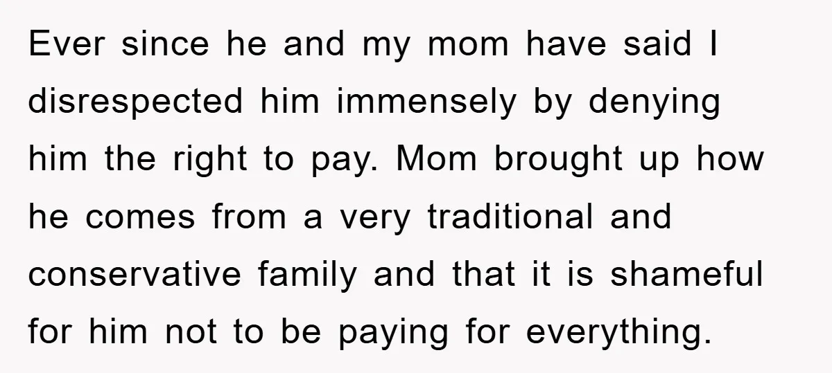 Ever since he and my mom have said I disrespected him immensely by denying him the right to pay. Mom brought up how he comes from a very traditional and...