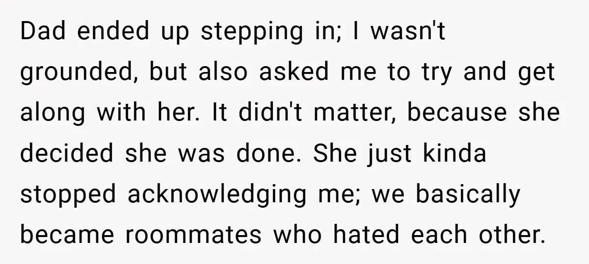 Dad ended up stepping in; I wasn't grounded, but also asked me to try and get along with her. It didn't matter, because she decided she was done. She just...