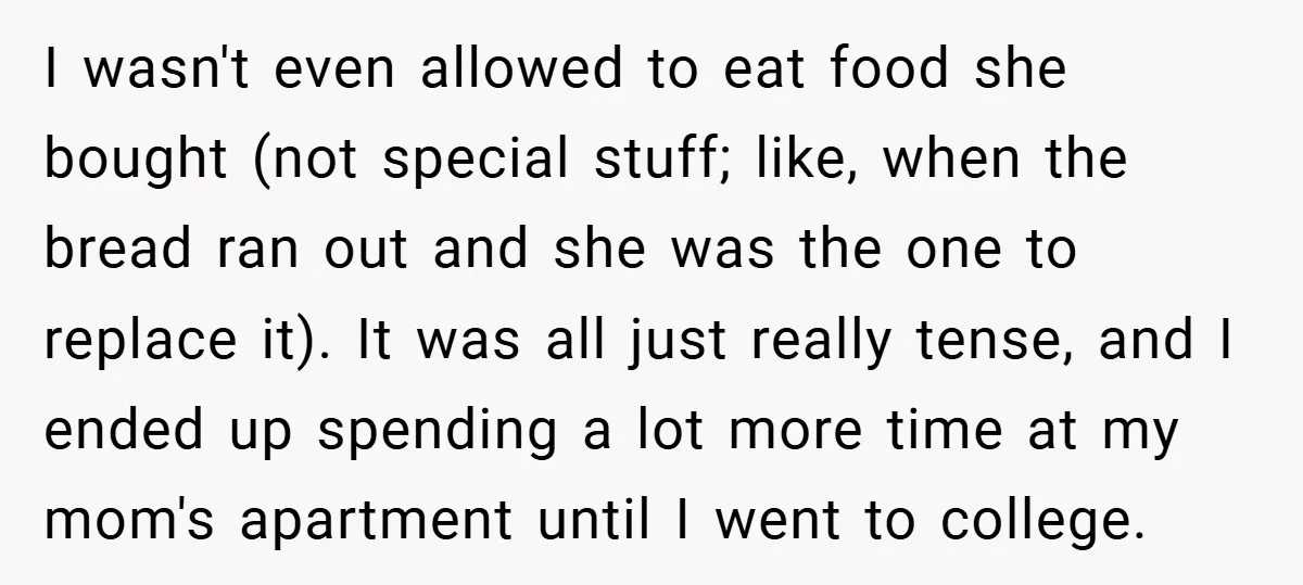 I wasn't even allowed to eat food she bought (not special stuff; like, when the bread ran out and she was the one to replace it). It was all just...