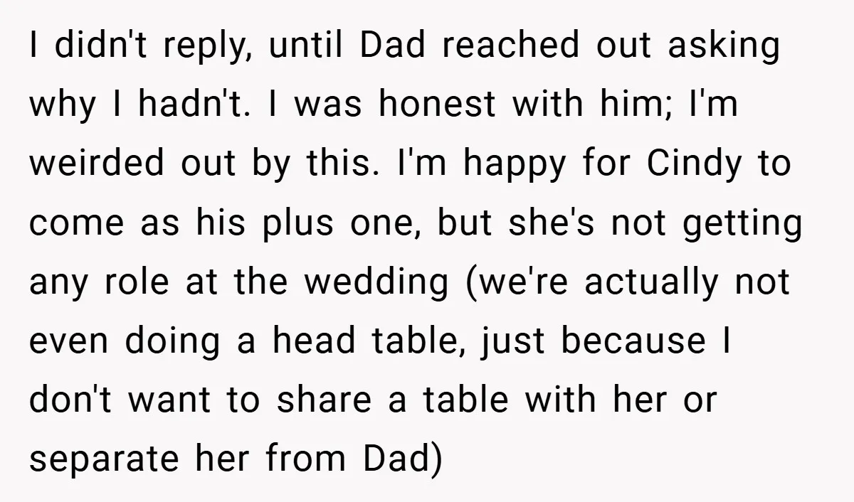 I didn't reply, until Dad reached out asking why I hadn't. I was honest with him; I'm weirded out by this. I'm happy for Cindy to come as his plus...