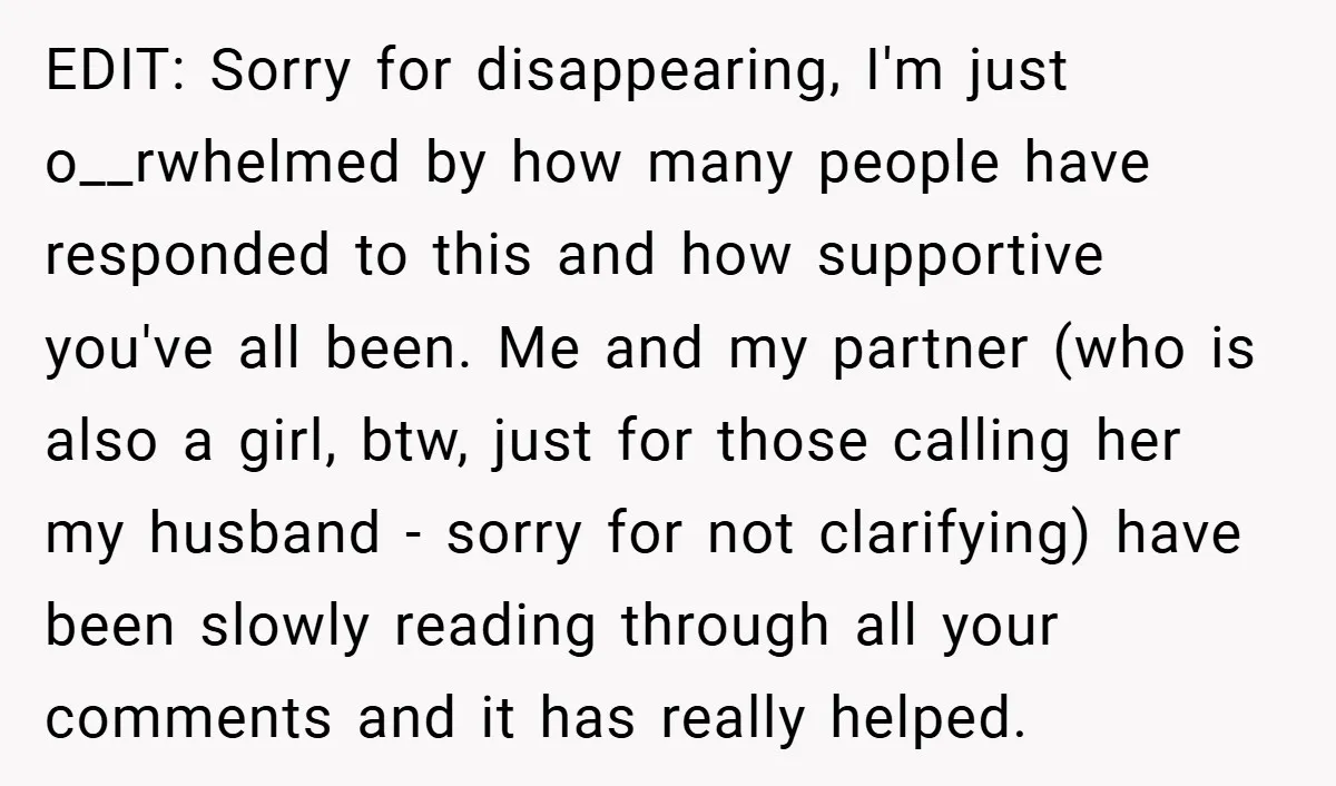 EDIT: Sorry for disappearing, I'm just o__rwhelmed by how many people have responded to this and how supportive you've all been. Me and my partner (who is also a girl,...