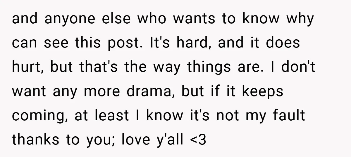 and anyone else who wants to know why can see this post. It's hard, and it does hurt, but that's the way things are. I don't want any more drama,...
