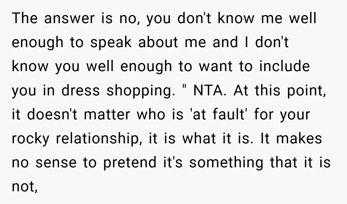 The answer is no, you don't know me well enough to speak about me and I don't know you well enough to want to include you in dress shopping. "...