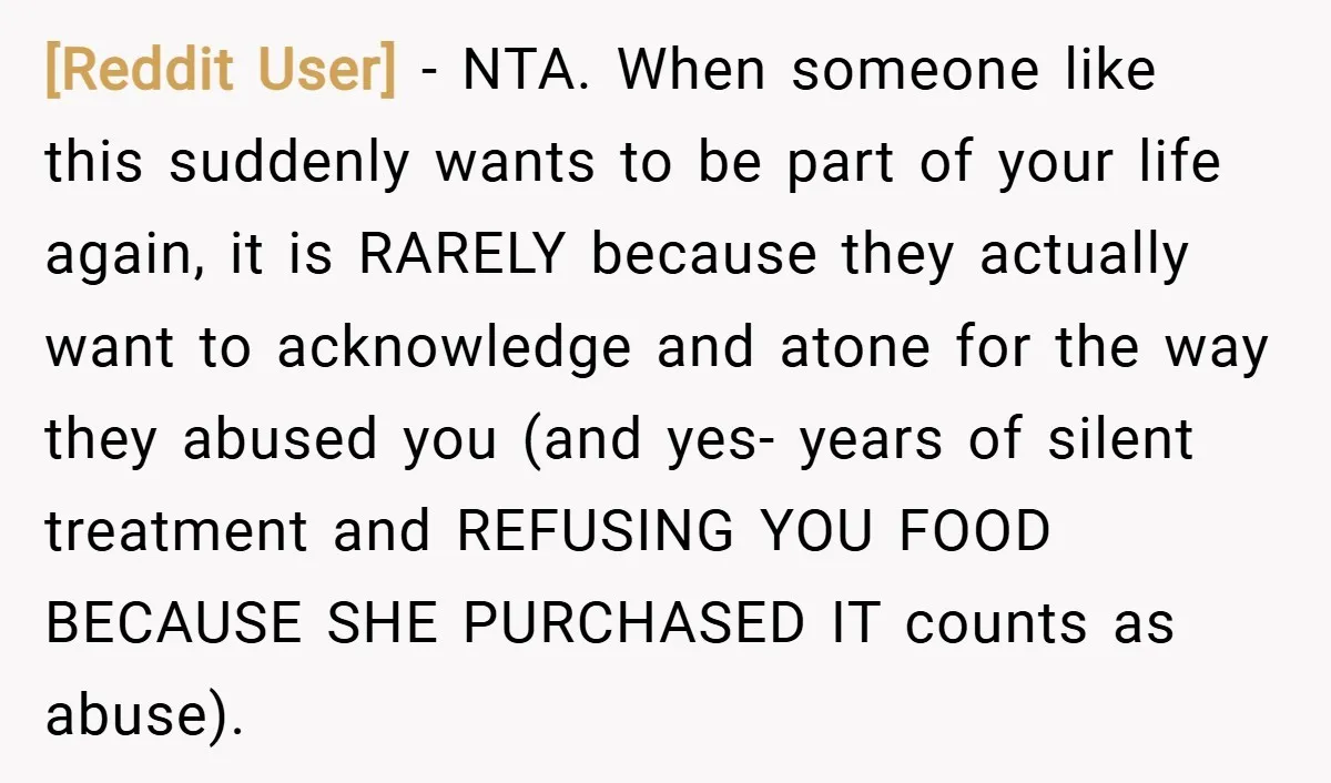 [Reddit User] − NTA. When someone like this suddenly wants to be part of your life again, it is RARELY because they actually want to acknowledge and atone for the...