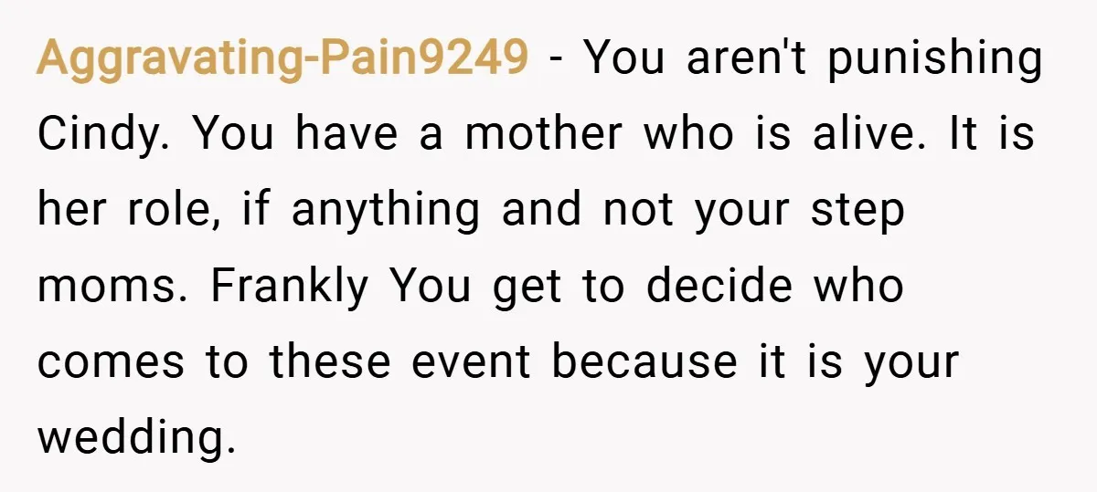 Aggravating-Pain9249 − You aren't punishing Cindy. You have a mother who is alive. It is her role, if anything and not your step moms. Frankly You get to decide who...