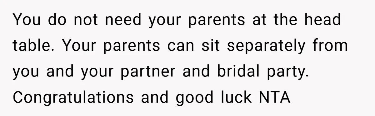 You do not need your parents at the head table. Your parents can sit separately from you and your partner and bridal party. Congratulations and good luck NTA