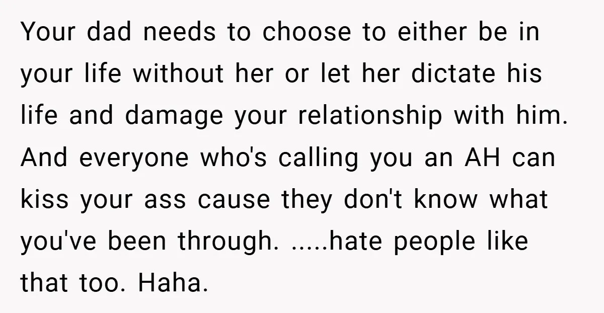 Your dad needs to choose to either be in your life without her or let her dictate his life and damage your relationship with him. And everyone who's calling you...