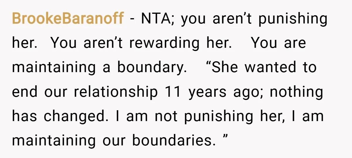 BrookeBaranoff − NTA; you aren’t punishing her. You aren’t rewarding her. You are maintaining a boundary. “She wanted to end our relationship 11 years ago; nothing has changed. I am...