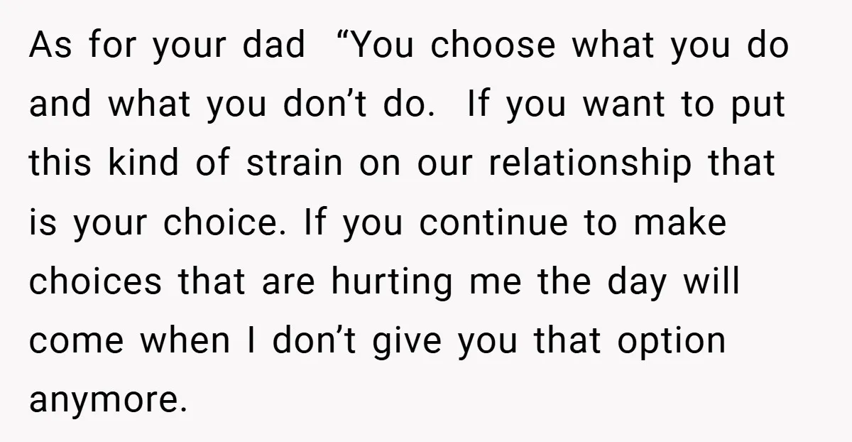 As for your dad “You choose what you do and what you don’t do. If you want to put this kind of strain on our relationship that is your choice....