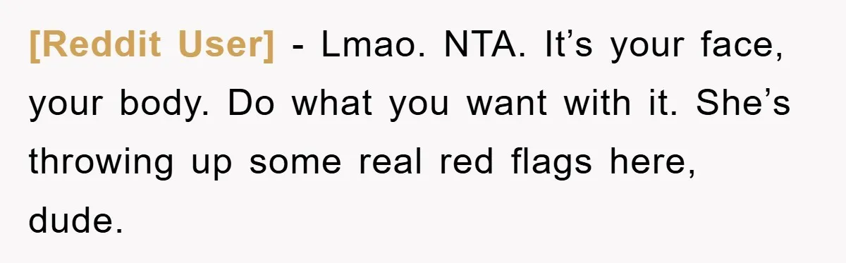 [Reddit User] − Lmao. NTA. It’s your face, your body. Do what you want with it. She’s throwing up some real red flags here, dude.
